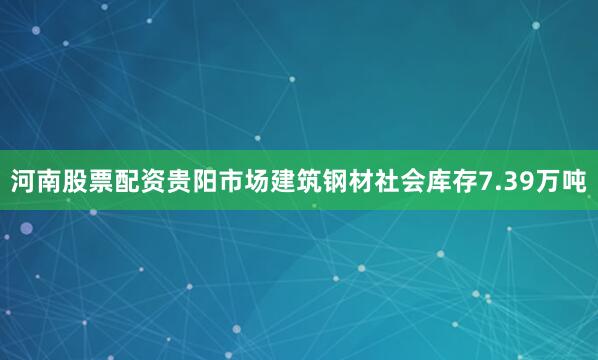 河南股票配资贵阳市场建筑钢材社会库存7.39万吨