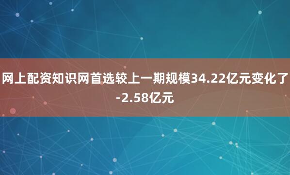 网上配资知识网首选较上一期规模34.22亿元变化了-2.58亿元