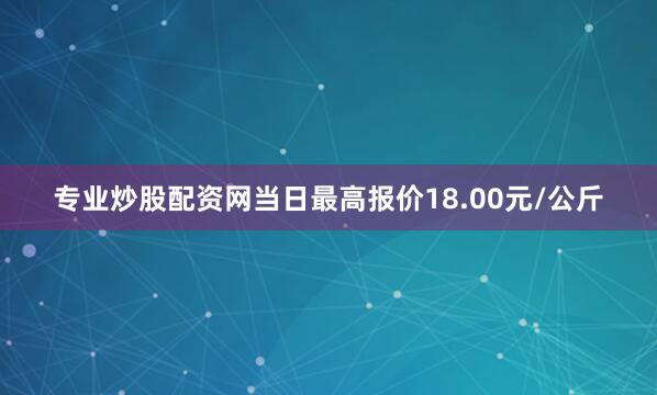 专业炒股配资网当日最高报价18.00元/公斤